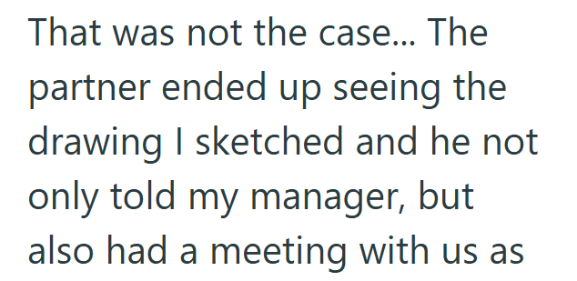 That was not the case... The partner ended up seeing the drawing I sketched and he not only told my manager, but also had a meeting with us as