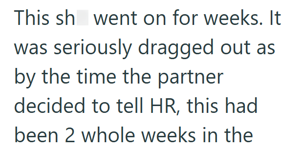 This sh went on for weeks. It was seriously dragged out as by the time the partner decided to tell HR, this had been 2 whole weeks in the