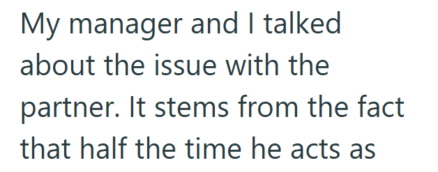 My manager and I talked about the issue with the partner. It stems from the fact that half the time he acts as