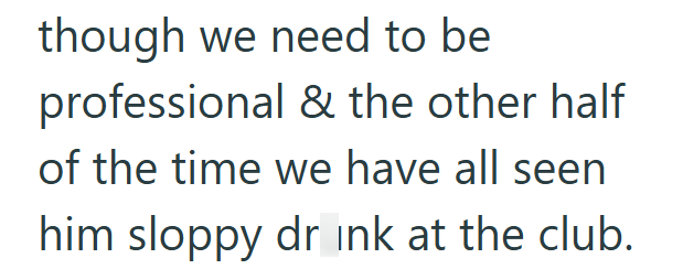 though we need to be professional & the other half of the time we have all seen him sloppy drink at the club.