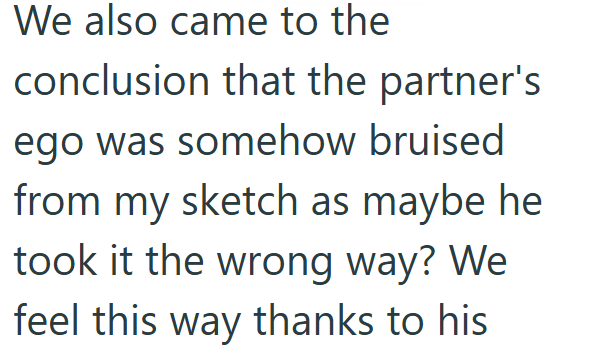 We also came to the conclusion that the partner's ego was somehow bruised from my sketch as maybe he took it the wrong way? We feel this way thanks to his