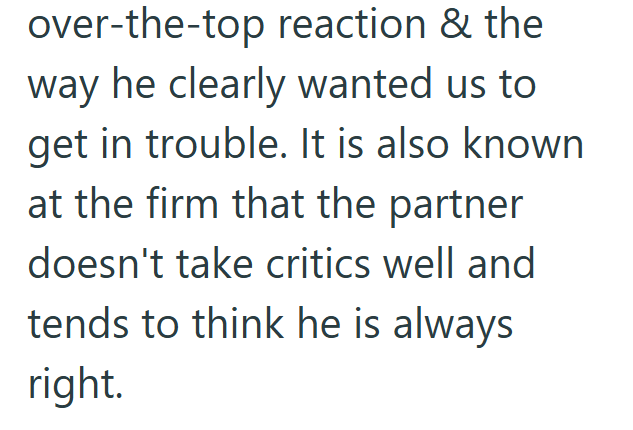 over-the-top reaction & the way he clearly wanted us to get in trouble. It is also known at the firm that the partner doesn't take critics well and tends to think he is always right.