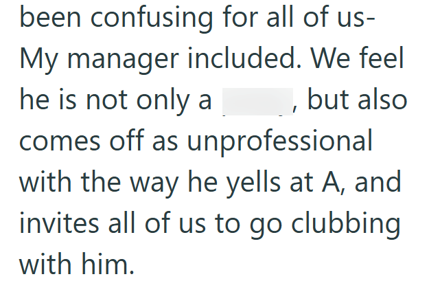 been confusing for all of us- My manager included. We feel he is not only a , but also comes off as unprofessional with the way he yells at A, and invites all of us to go clubbing with him.