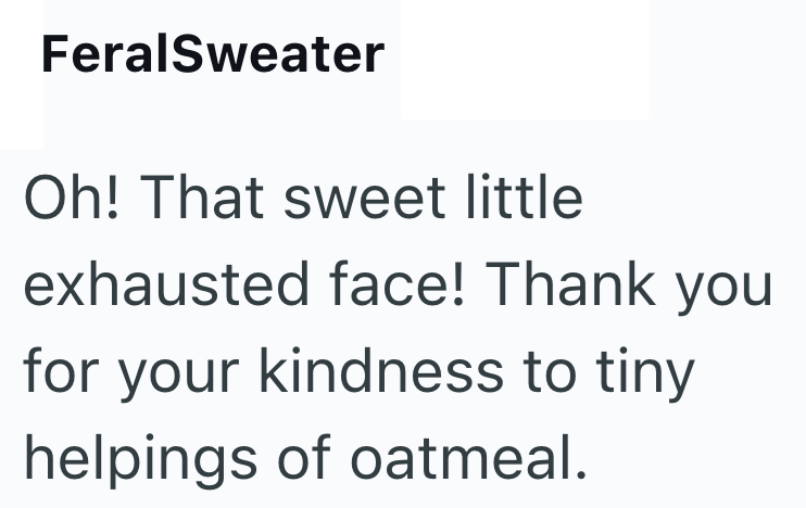 FeralSweater Oh! That sweet little exhausted face! Thank you for your kindness to tiny helpings of oatmeal.