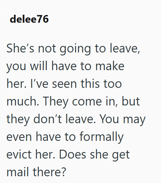 delee76 She's not going to leave, you will have to make her. I've seen this too much. They come in, but they don't leave. You may even have to formally evict her. Does she get mail there?