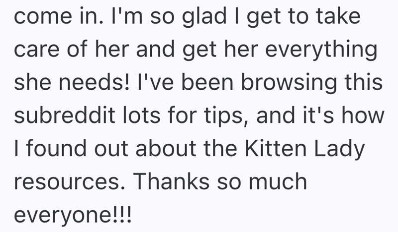 come in. I'm so glad I get to take care of her and get her everything she needs! I've been browsing this subreddit lots for tips, and it's how I found out about the Kitten Lady resources. Thanks so much everyone!!!
