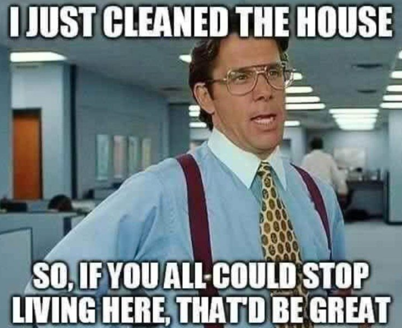 I JUST CLEANED THE HOUSE SO, IF YOU ALL-COULD STOP LIVING HERE, THAT'D BE GREAT