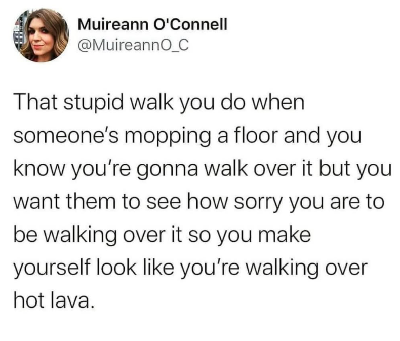 Muireann O'Connell @MuireannO_C That stupid walk you do when someone's mopping a floor and you know you're gonna walk over it but you want them to see how sorry you are to be walking over it so you make yourself look like you're walking over hot lava.
