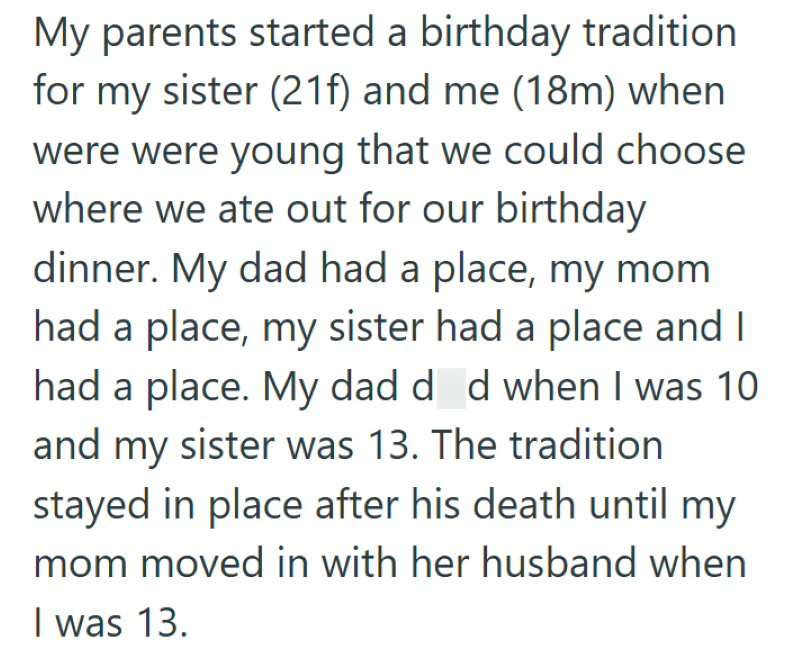My parents started a birthday tradition for my sister (21f) and me (18m) when were were young that we could choose where we ate out for our birthday dinner. My dad had a place, my mom had a place, my sister had a place and I had a place. My dad d d when I was 10 and my sister was 13. The tradition stayed in place after his death until my mom moved in with her husband when I was 13.