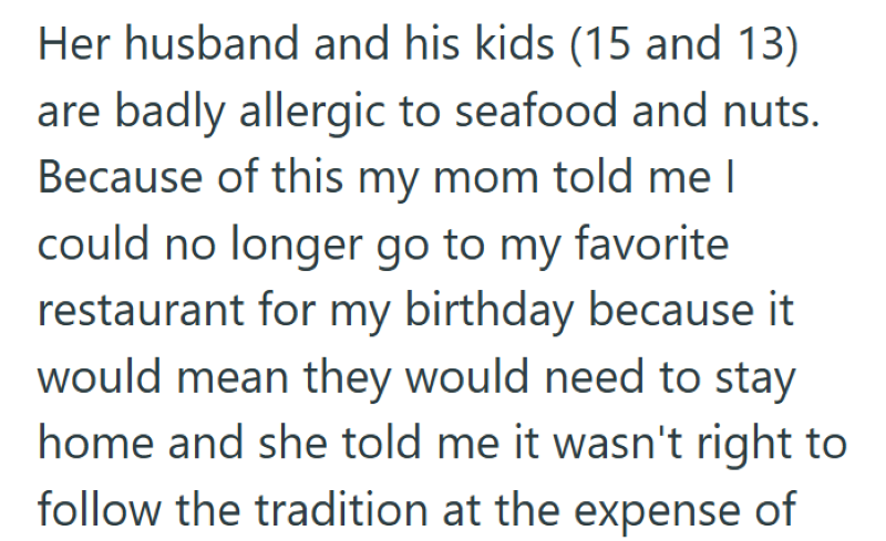 Her husband and his kids (15 and 13) are badly allergic to seafood and nuts. Because of this my mom told me I could no longer go to my favorite restaurant for my birthday because it would mean they would need to stay home and she told me it wasn't right to follow the tradition at the expense of