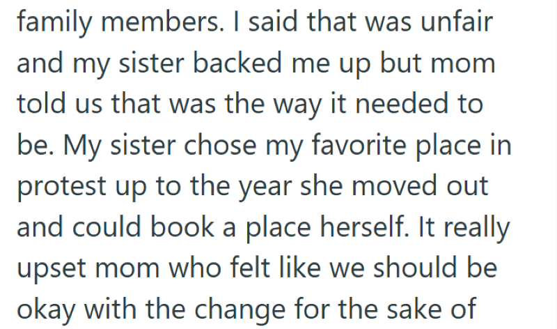 family members. I said that was unfair and my sister backed me up but mom told us that was the way it needed to be. My sister chose my favorite place in protest up to the year she moved out and could book a place herself. It really upset mom who felt like we should be okay with the change for the sake of