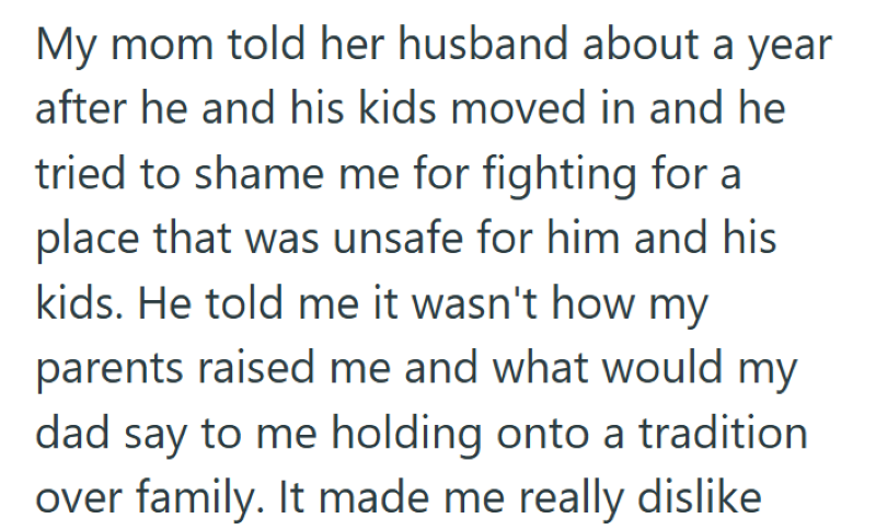 My mom told her husband about a year after he and his kids moved in and he tried to shame me for fighting for a place that was unsafe for him and his kids. He told me it wasn't how my parents raised me and what would my dad say to me holding onto a tradition over family. It made me really dislike
