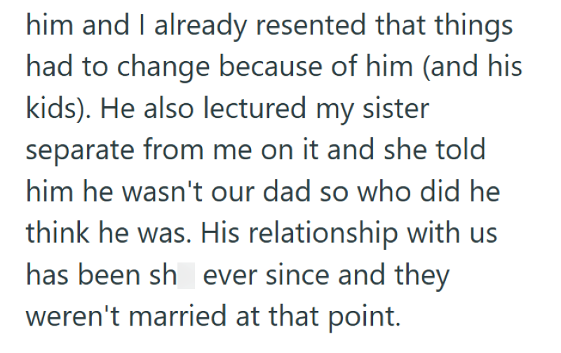 him and I already resented that things had to change because of him (and his kids). He also lectured my sister separate from me on it and she told him he wasn't our dad so who did he think he was. His relationship with us has been sh ever since and they weren't married at that point.