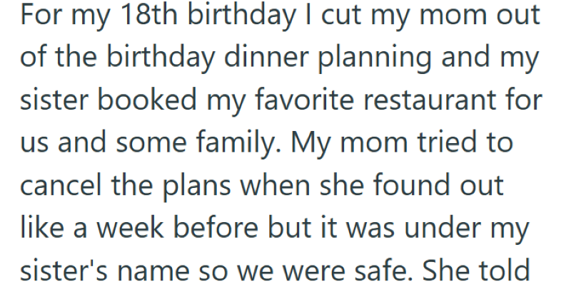 For my 18th birthday I cut my mom out of the birthday dinner planning and my sister booked my favorite restaurant for us and some family. My mom tried to cancel the plans when she found out like a week before but it was under my sister's name so we were safe. She told