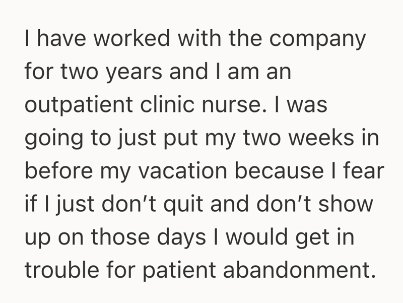 I have worked with the company for two years and I am an outpatient clinic nurse. I was going to just put my two weeks in before my vacation because I fear if I just don't quit and don't show up on those days I would get in trouble for patient abandonment.