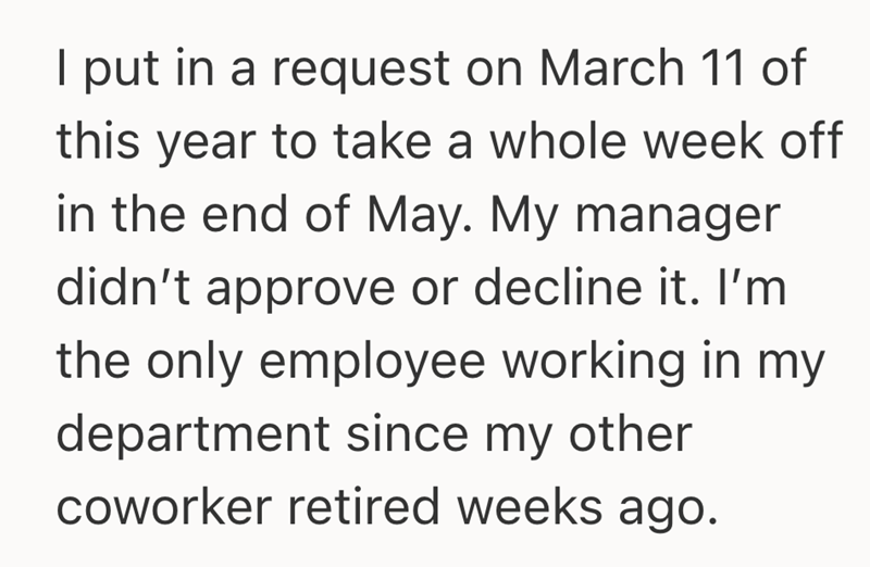 I put in a request on March 11 of this year to take a whole week off in the end of May. My manager didn't approve or decline it. I'm the only employee working in my department since my other coworker retired weeks ago.