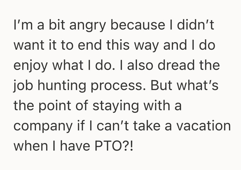 I'm a bit angry because I didn't want it to end this way and I do enjoy what I do. I also dread the job hunting process. But what's the point of staying with a company if I can't take a vacation when I have PTO?!