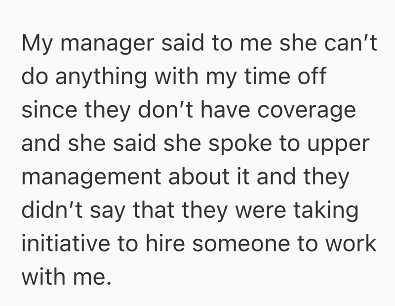 My manager said to me she can't do anything with my time off since they don't have coverage and she said she spoke to upper management about it and they didn't say that they were taking initiative to hire someone to work with me.