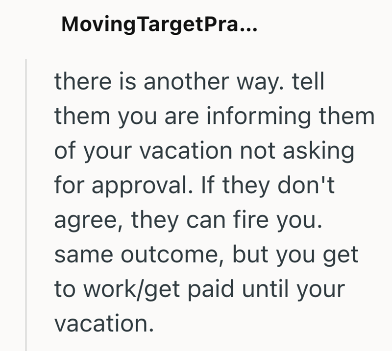 Moving TargetPra... there is another way. tell them you are informing them of your vacation not asking for approval. If they don't agree, they can fire you. same outcome, but you get to work/get paid until your vacation.