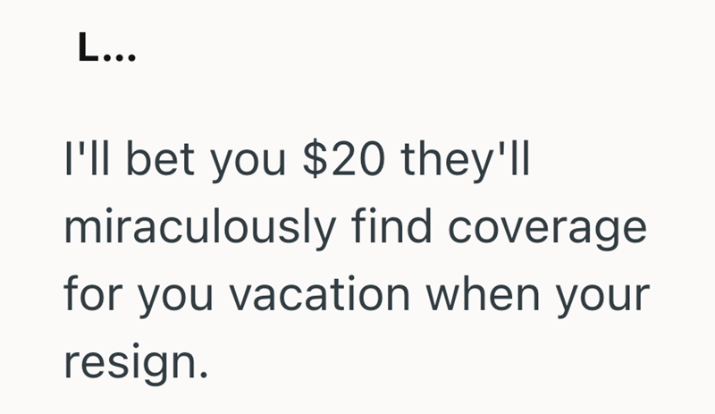 L... I'll bet you $20 they'll miraculously find coverage for you vacation when your resign.