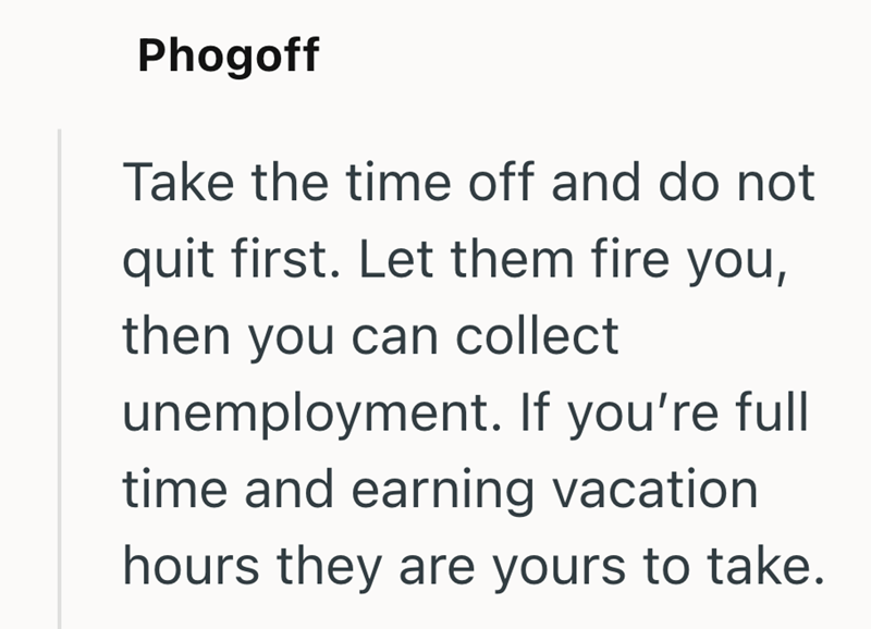 Phogoff Take the time off and do not quit first. Let them fire you, then you can collect unemployment. If you're full time and earning vacation hours they are yours to take.