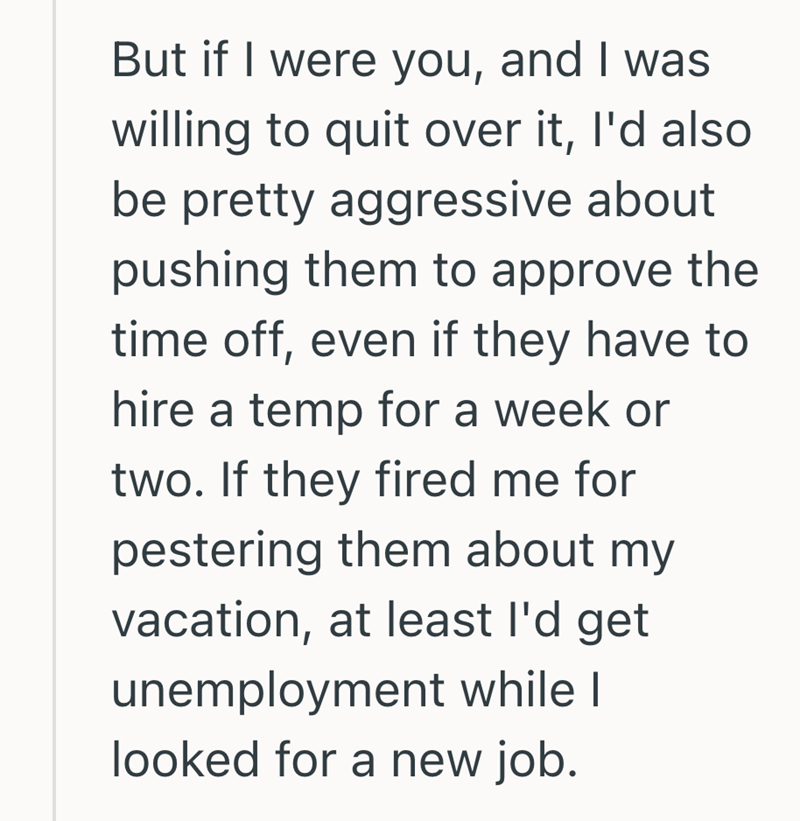 But if I were you, and I was willing to quit over it, I'd also be pretty aggressive about pushing them to approve the time off, even if they have to hire a temp for a week or two. If they fired me for pestering them about my vacation, at least I'd get unemployment while I looked for a new job.
