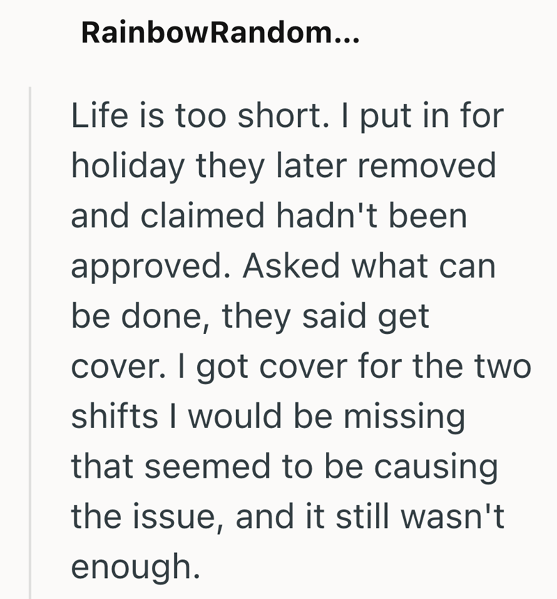 RainbowRandom... Life is too short. I put in for holiday they later removed. and claimed hadn't been approved. Asked what can be done, they said get cover. I got cover for the two shifts I would be missing that seemed to be causing the issue, and it still wasn't enough.