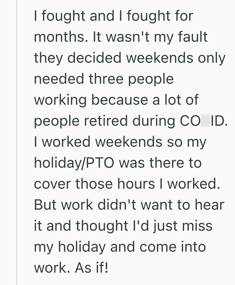 I fought and I fought for months. It wasn't my fault they decided weekends only needed three people working because a lot of people retired during CO ID. I worked weekends so my holiday/PTO was there to cover those hours I worked. But work didn't want to hear it and thought I'd just miss my holiday and come into work. As if!