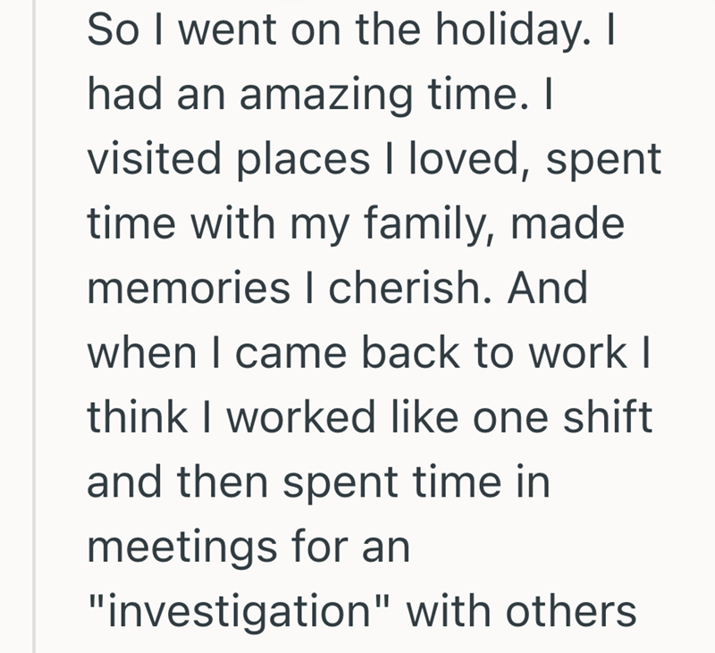 So I went on the holiday. I had an amazing time. I visited places I loved, spent time with my family, made memories I cherish. And when I came back to work I think I worked like one shift and then spent time in meetings for an "investigation" with others.