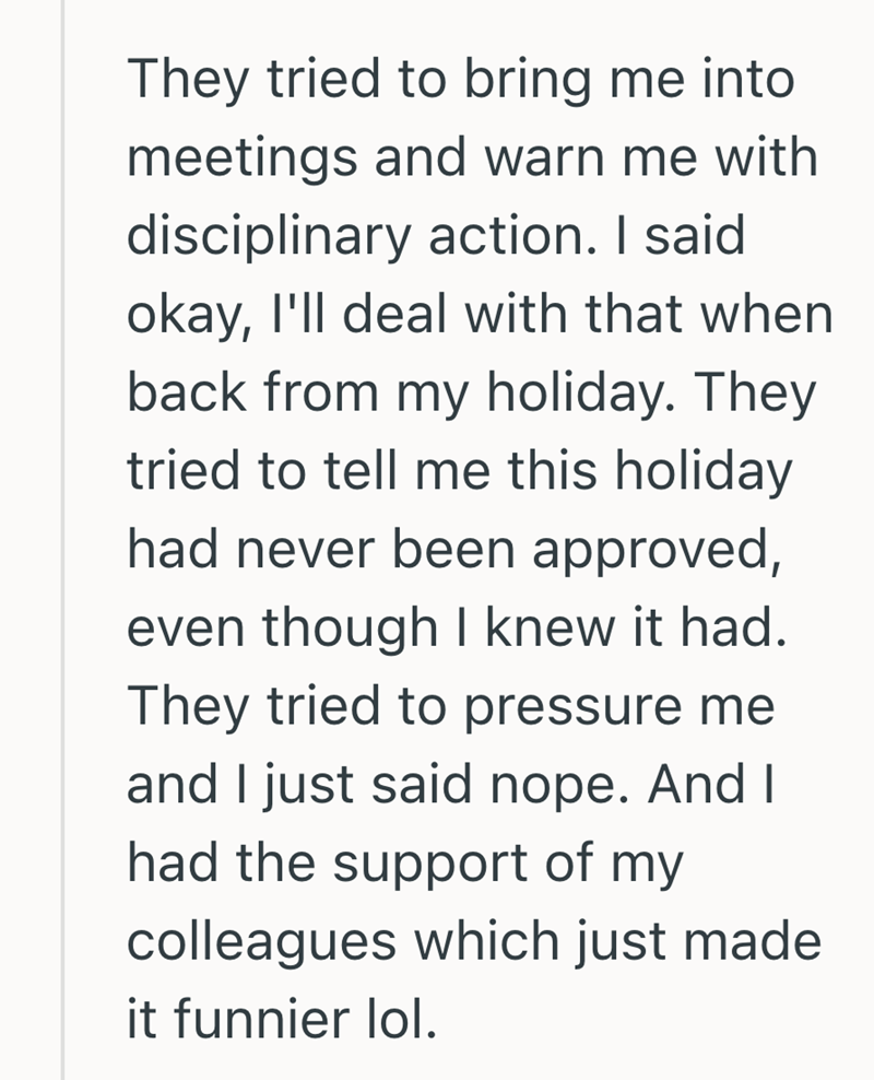 They tried to bring me into meetings and warn me with disciplinary action. I said okay, I'll deal with that when back from my holiday. They tried to tell me this holiday had never been approved, even though I knew it had. They tried to pressure me and I just said nope. And I had the support of my colleagues which just made it funnier lol.