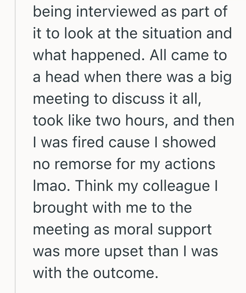 being interviewed as part of it to look at the situation and what happened. All came to a head when there was a big meeting to discuss it all, took like two hours, and then I was fired cause I showed no remorse for my actions Imao. Think my colleague I brought with me to the meeting as moral support was more upset than I was with the outcome.