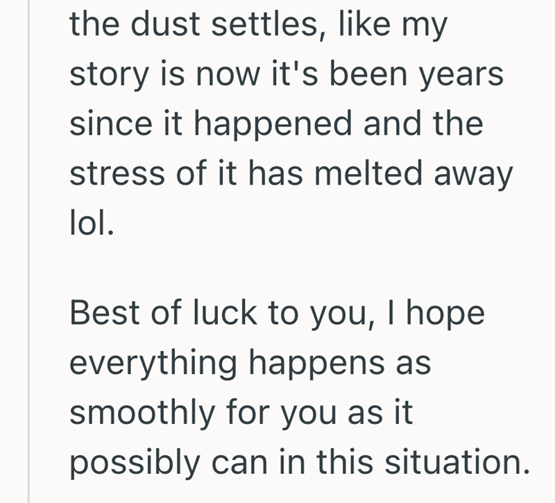 the dust settles, like my story is now it's been years since it happened and the stress of it has melted away lol. Best of luck to you, I hope everything happens as smoothly for you as it possibly can in this situation.