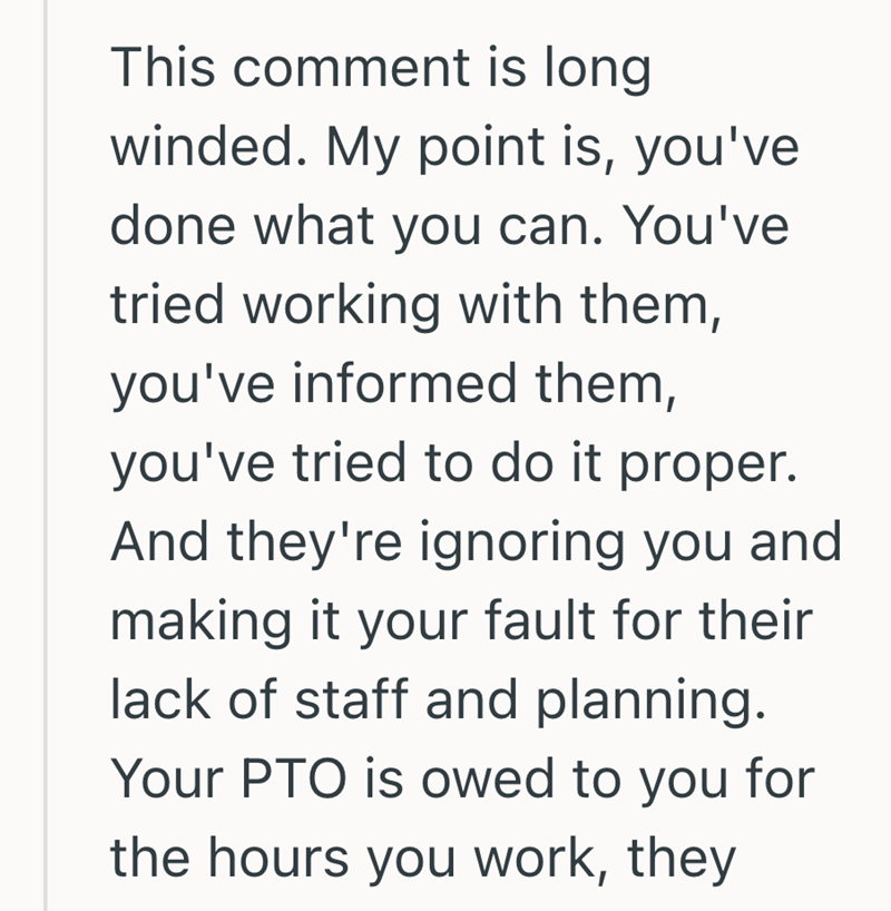 This comment is long winded. My point is, you've done what you can. You've tried working with them, you've informed them, you've tried to do it proper. And they're ignoring you and making it your fault for their lack of staff and planning. Your PTO is owed to you for the hours you work, they