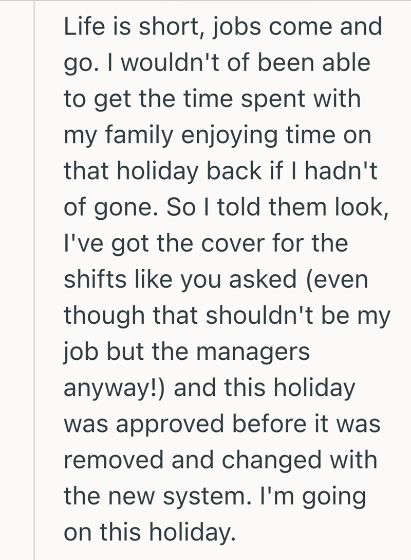 Life is short, jobs come and go. I wouldn't of been able to get the time spent with my family enjoying time on that holiday back if I hadn't of gone. So I told them look, I've got the cover for the shifts like you asked (even though that shouldn't be my job but the managers anyway!) and this holiday was approved before it was removed and changed with the new system. I'm going on this holiday.