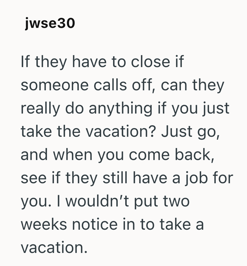 jwse30 If they have to close if someone calls off, can they really do anything if you just take the vacation? Just go, and when you come back, see if they still have a job for you. I wouldn't put two weeks notice in to take a vacation.