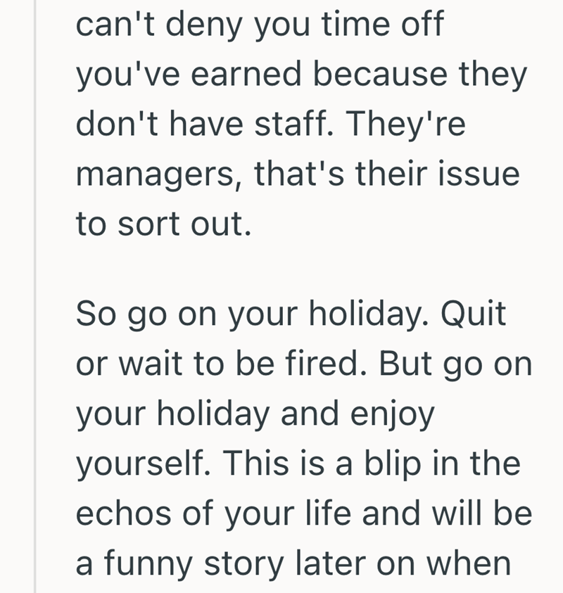 can't deny you time off you've earned because they don't have staff. They're managers, that's their issue to sort out. So go on your holiday. Quit or wait to be fired. But go on your holiday and enjoy yourself. This is a blip in the echos of your life and will be a funny story later on when