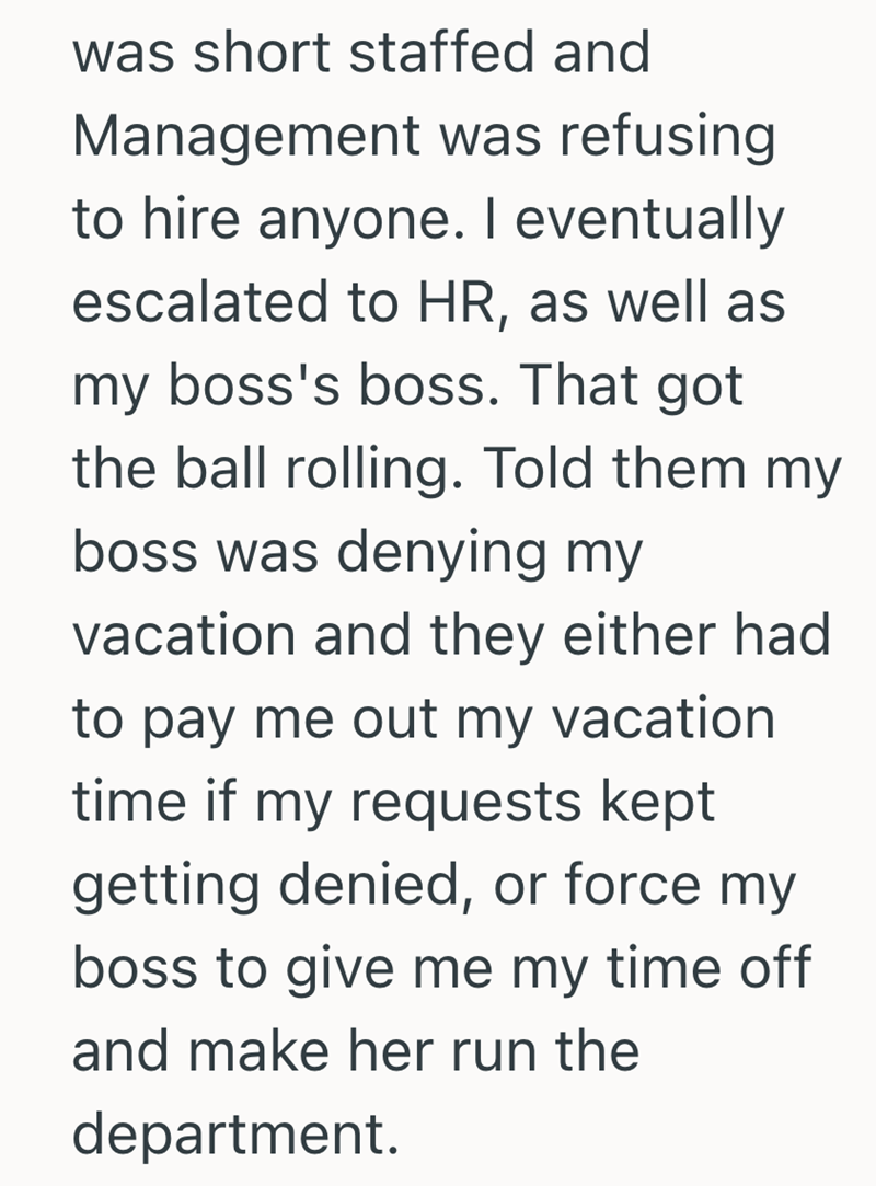 was short staffed and Management was refusing to hire anyone. I eventually escalated to HR, as well as my boss's boss. That got the ball rolling. Told them my boss was denying my vacation and they either had to pay me out my vacation time if my requests kept getting denied, or force my boss to give me my time off and make her run the department.