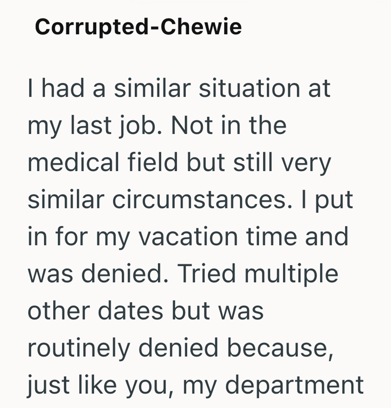 Corrupted-Chewie I had a similar situation at my last job. Not in the medical field but still very similar circumstances. I put in for my vacation time and was denied. Tried multiple other dates but was routinely denied because, just like you, my department