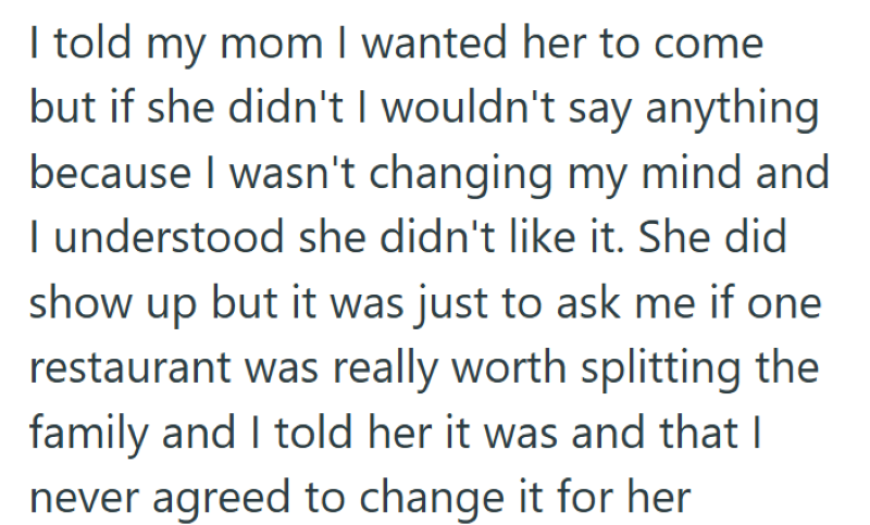 I told my mom I wanted her to come but if she didn't I wouldn't say anything because I wasn't changing my mind and I understood she didn't like it. She did show up but it was just to ask me if one restaurant was really worth splitting the family and I told her it was and that I never agreed to change it for her