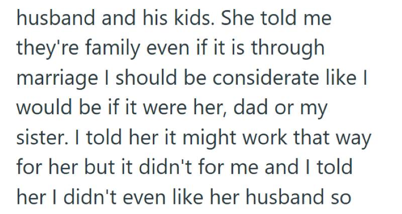 husband and his kids. She told me they're family even if it is through marriage I should be considerate like I would be if it were her, dad or my sister. I told her it might work that way for her but it didn't for me and I told her I didn't even like her husband so