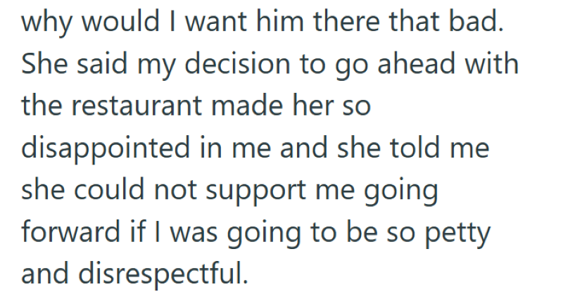 why would I want him there that bad. She said my decision to go ahead with the restaurant made her so disappointed in me and she told me she could not support me going forward if I was going to be so petty and disrespectful.