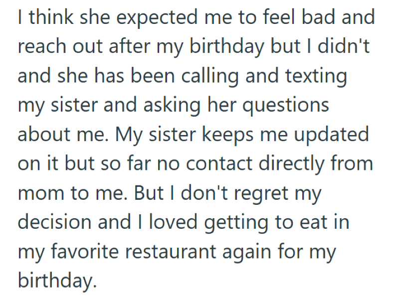 I think she expected me to feel bad and reach out after my birthday but I didn't and she has been calling and texting my sister and asking her questions about me. My sister keeps me updated on it but so far no contact directly from mom to me. But I don't regret my decision and I loved getting to eat in my favorite restaurant again for my birthday.