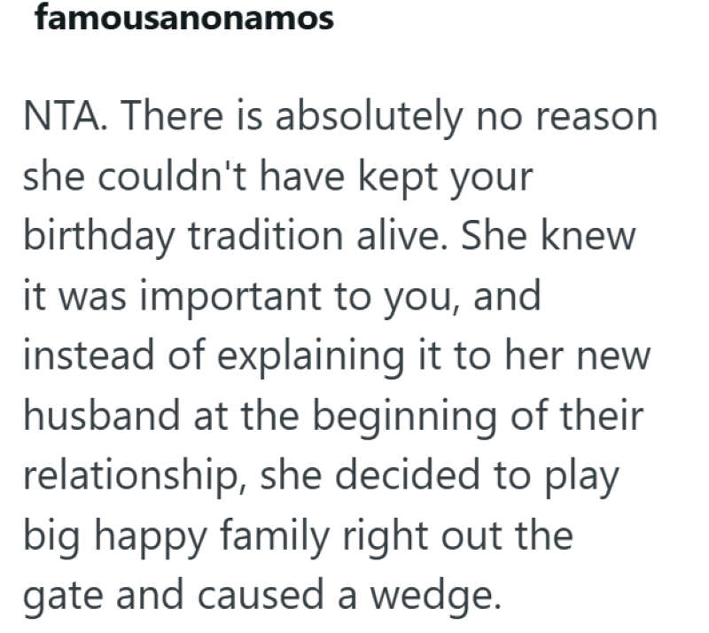 famousanonamos NTA. There is absolutely no reason she couldn't have kept your birthday tradition alive. She knew it was important to you, and instead of explaining it to her new husband at the beginning of their relationship, she decided to play big happy family right out the gate and caused a wedge.