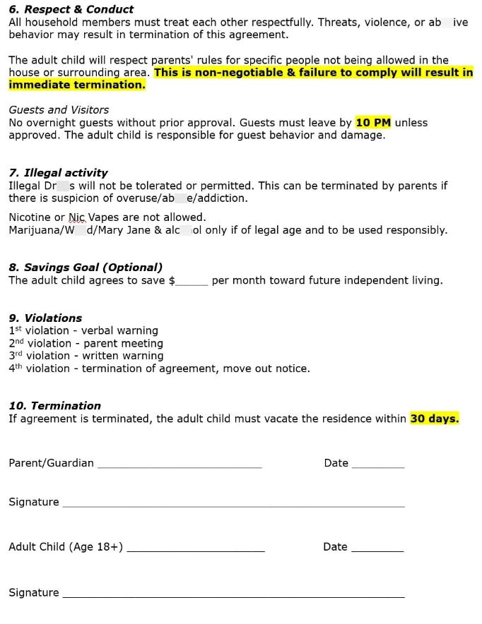 6. Respect & Conduct All household members must treat each other respectfully. Threats, violence, or ab ive behavior may result in termination of this agreement. The adult child will respect parents' rules for specific people not being allowed in the house or surrounding area. This is non-negotiable & failure to comply will result in immediate termination. Guests and Visitors No overnight guests without prior approval. Guests must leave by 10 PM unless approved. The adult child is responsible fo