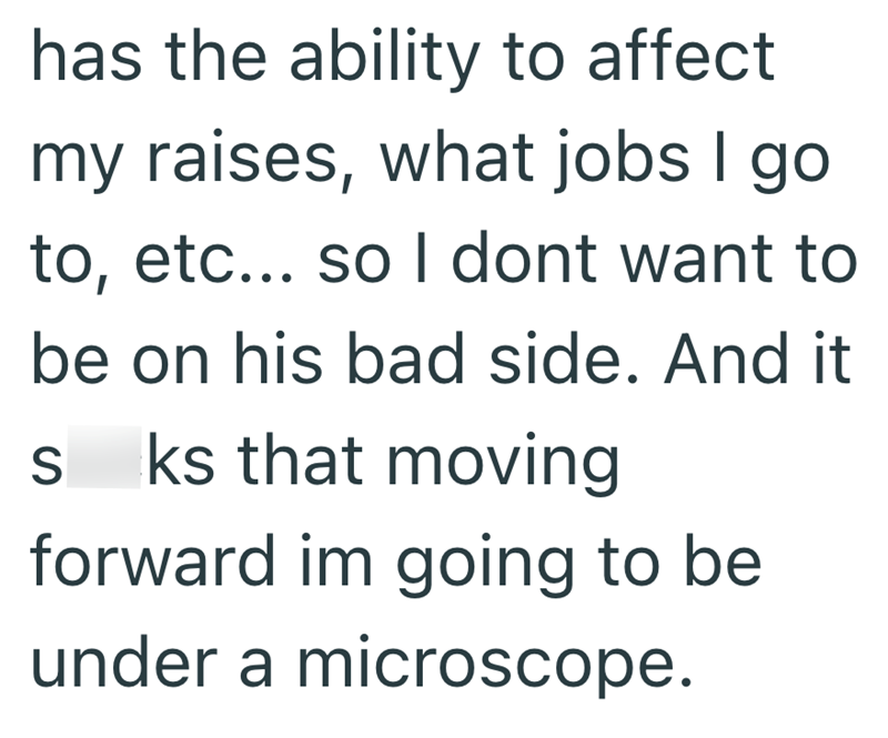 has the ability to affect my raises, what jobs I go to, etc... so I dont want to be on his bad side. And it sucks that moving forward im going to be under a microscope.