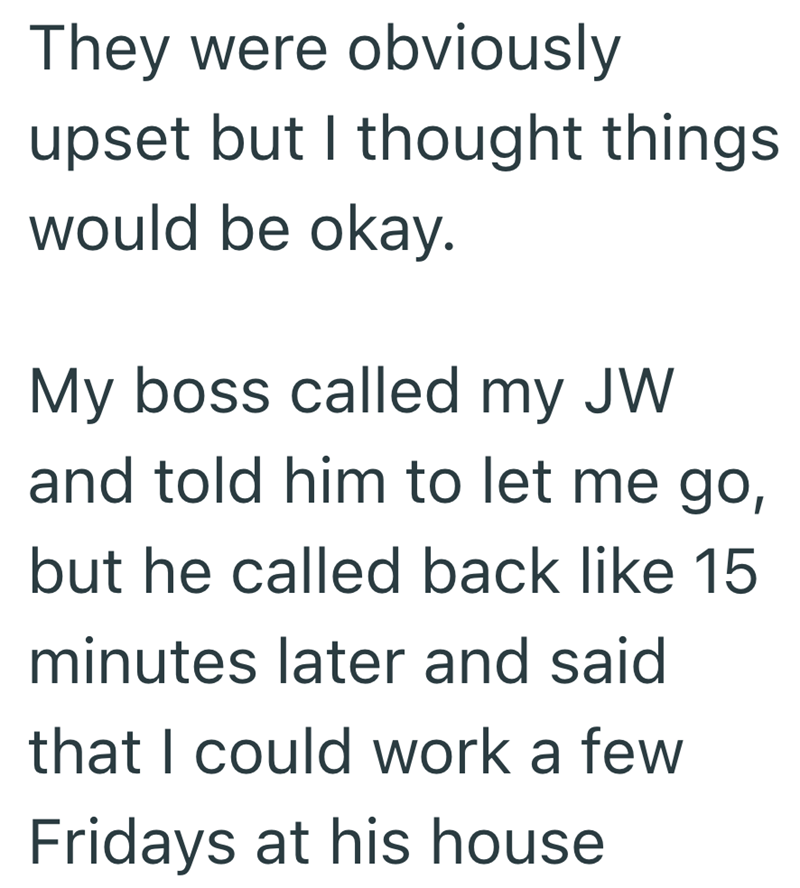 They were obviously upset but I thought things would be okay. My boss called my JW and told him to let me go, but he called back like 15 minutes later and said that I could work a few Fridays at his house