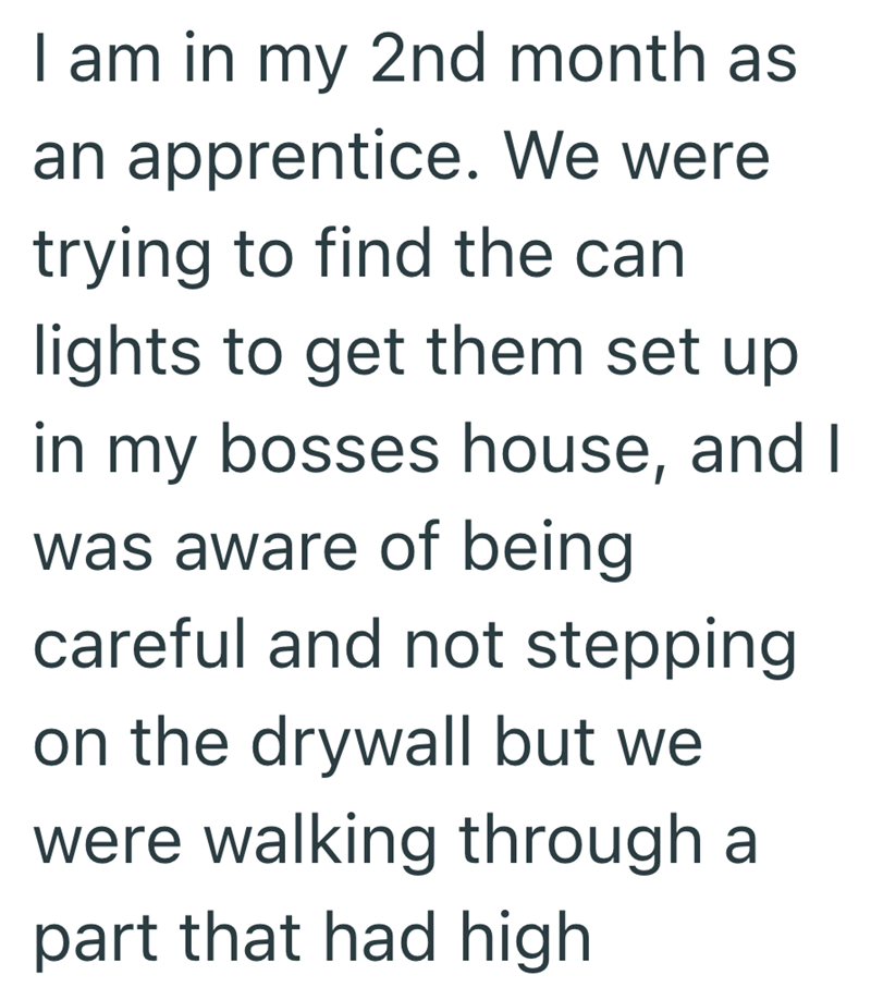 I am in my 2nd month as an apprentice. We were trying to find the can lights to get them set up in my bosses house, and I was aware of being careful and not stepping on the drywall but we were walking through a part that had high