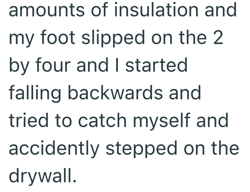 amounts of insulation and my foot slipped on the 2 by four and I started falling backwards and tried to catch myself and accidently stepped on the drywall.