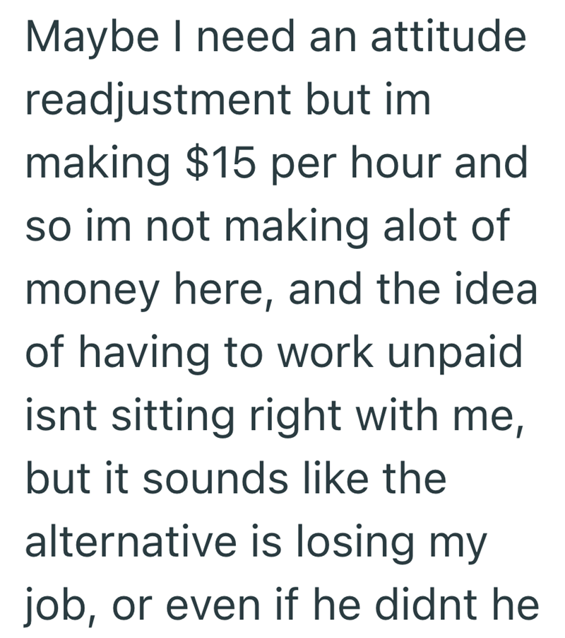 Maybe I need an attitude readjustment but im making $15 per hour and so im not making alot of money here, and the idea of having to work unpaid isnt sitting right with me, but it sounds like the alternative is losing my job, or even if he didnt he
