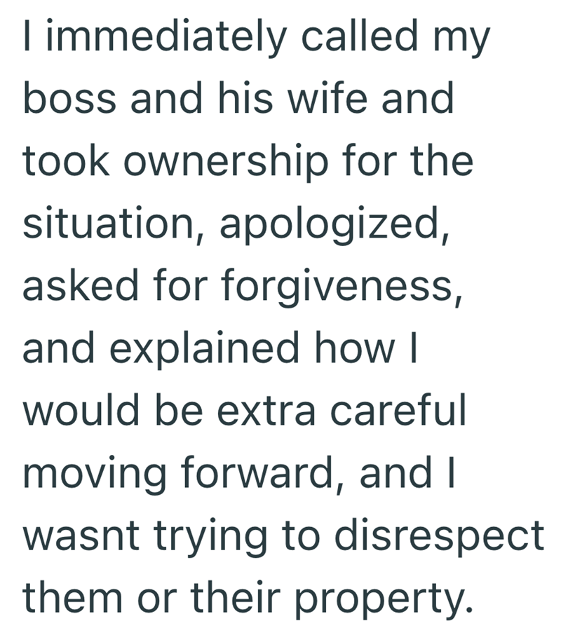 I immediately called my boss and his wife and took ownership for the situation, apologized, asked for forgiveness, and explained how I would be extra careful moving forward, and I wasnt trying to disrespect them or their property.
